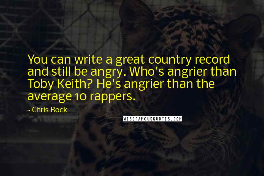 Chris Rock Quotes: You can write a great country record and still be angry. Who's angrier than Toby Keith? He's angrier than the average 10 rappers.