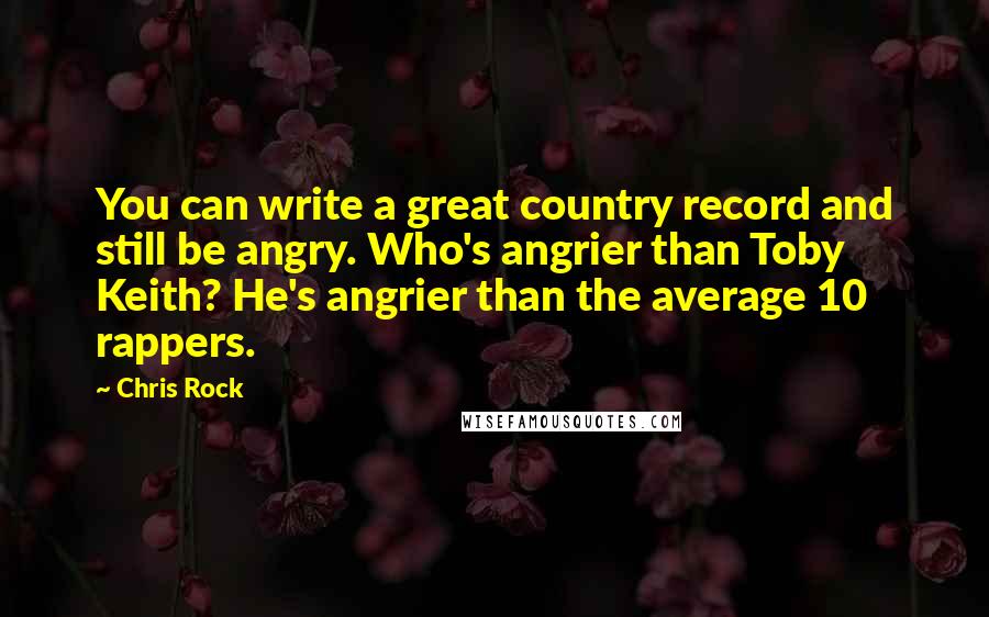 Chris Rock Quotes: You can write a great country record and still be angry. Who's angrier than Toby Keith? He's angrier than the average 10 rappers.
