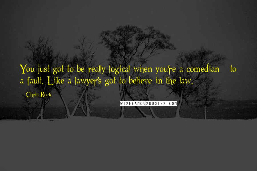 Chris Rock Quotes: You just got to be really logical when you're a comedian - to a fault. Like a lawyer's got to believe in the law.