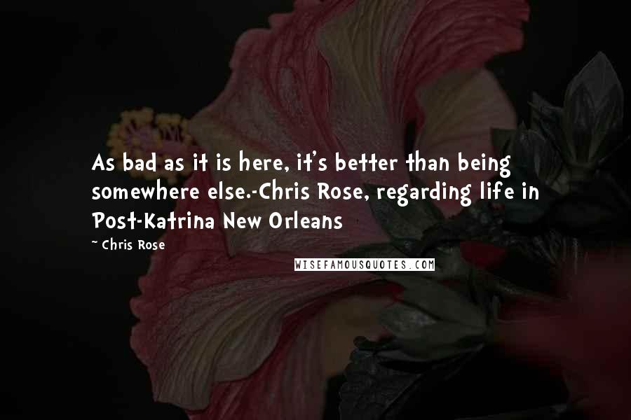 Chris Rose Quotes: As bad as it is here, it's better than being somewhere else.-Chris Rose, regarding life in Post-Katrina New Orleans