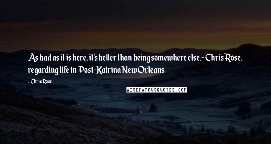 Chris Rose Quotes: As bad as it is here, it's better than being somewhere else.-Chris Rose, regarding life in Post-Katrina New Orleans