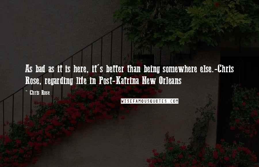 Chris Rose Quotes: As bad as it is here, it's better than being somewhere else.-Chris Rose, regarding life in Post-Katrina New Orleans