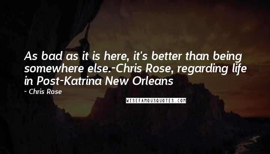 Chris Rose Quotes: As bad as it is here, it's better than being somewhere else.-Chris Rose, regarding life in Post-Katrina New Orleans