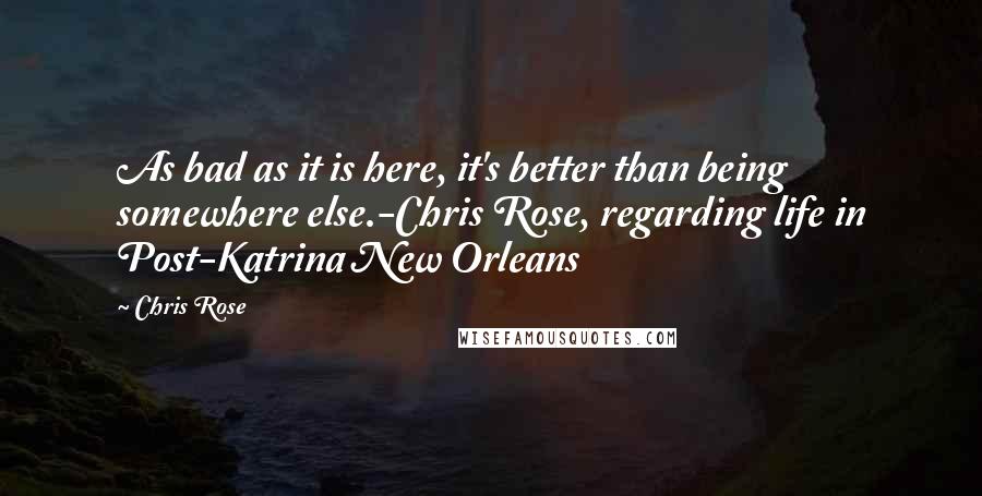 Chris Rose Quotes: As bad as it is here, it's better than being somewhere else.-Chris Rose, regarding life in Post-Katrina New Orleans