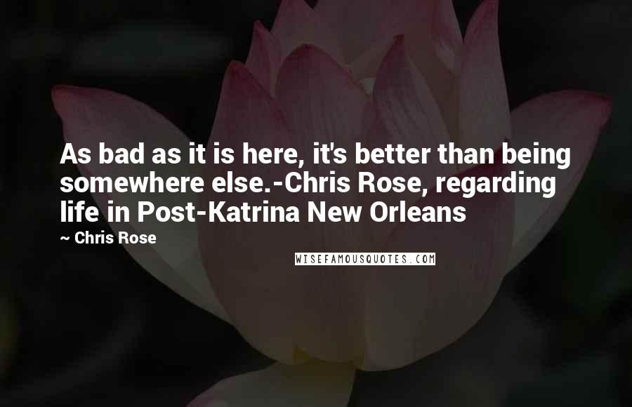 Chris Rose Quotes: As bad as it is here, it's better than being somewhere else.-Chris Rose, regarding life in Post-Katrina New Orleans