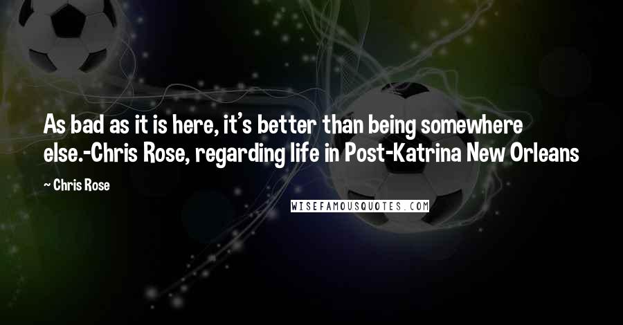 Chris Rose Quotes: As bad as it is here, it's better than being somewhere else.-Chris Rose, regarding life in Post-Katrina New Orleans