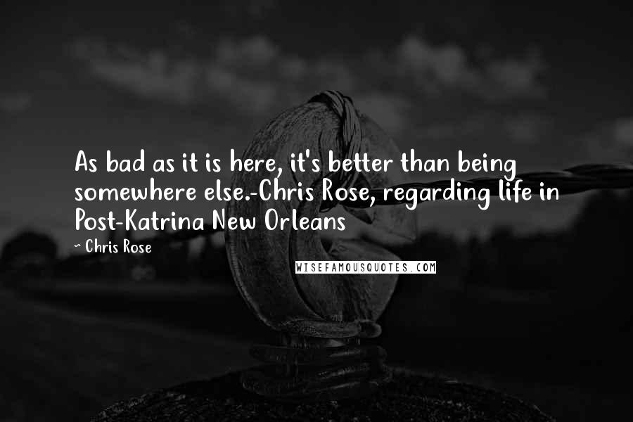 Chris Rose Quotes: As bad as it is here, it's better than being somewhere else.-Chris Rose, regarding life in Post-Katrina New Orleans