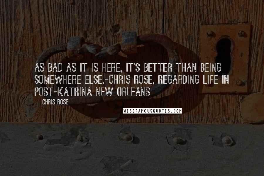 Chris Rose Quotes: As bad as it is here, it's better than being somewhere else.-Chris Rose, regarding life in Post-Katrina New Orleans