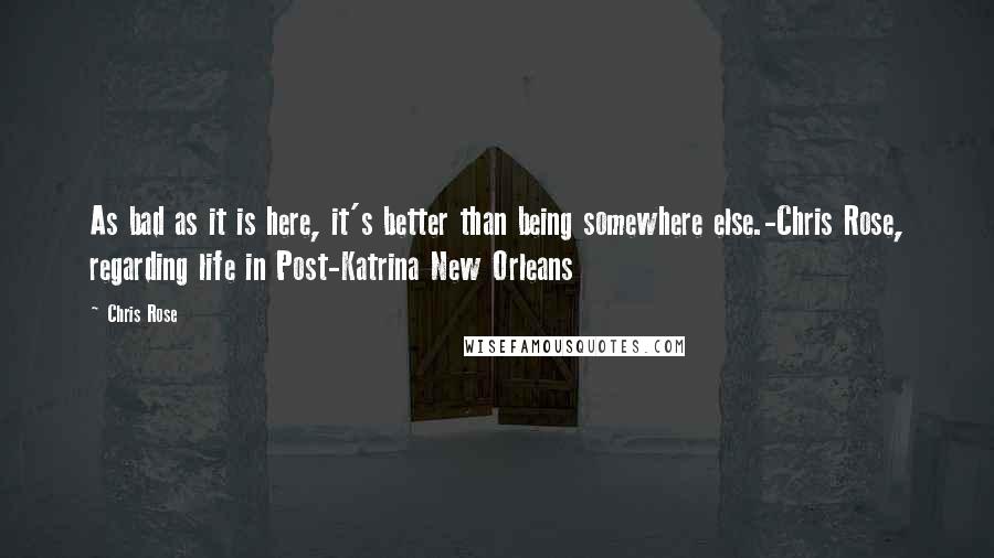 Chris Rose Quotes: As bad as it is here, it's better than being somewhere else.-Chris Rose, regarding life in Post-Katrina New Orleans