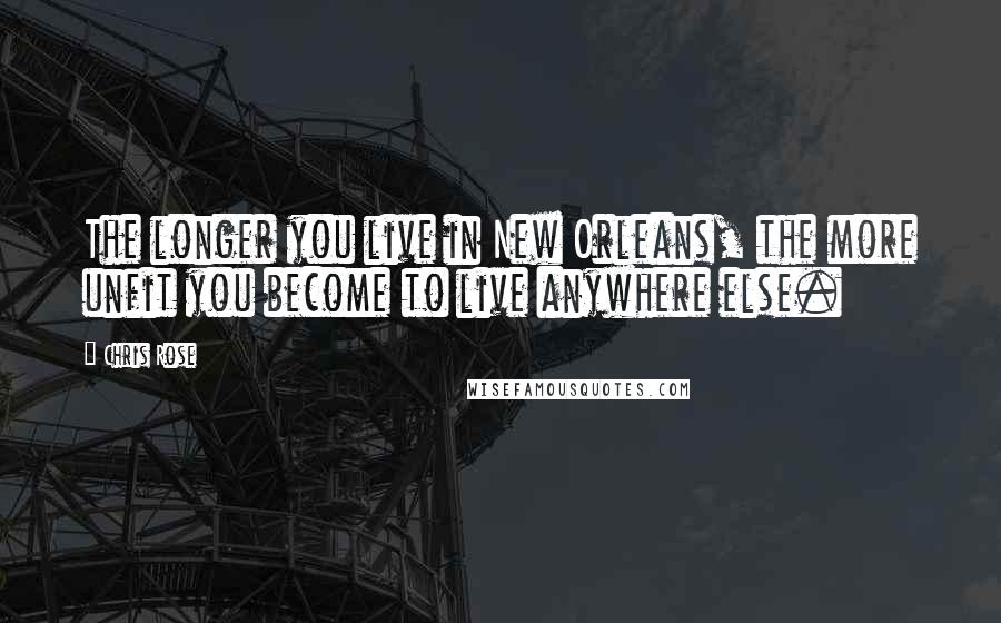 Chris Rose Quotes: The longer you live in New Orleans, the more unfit you become to live anywhere else.