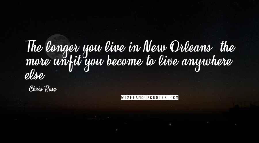 Chris Rose Quotes: The longer you live in New Orleans, the more unfit you become to live anywhere else.