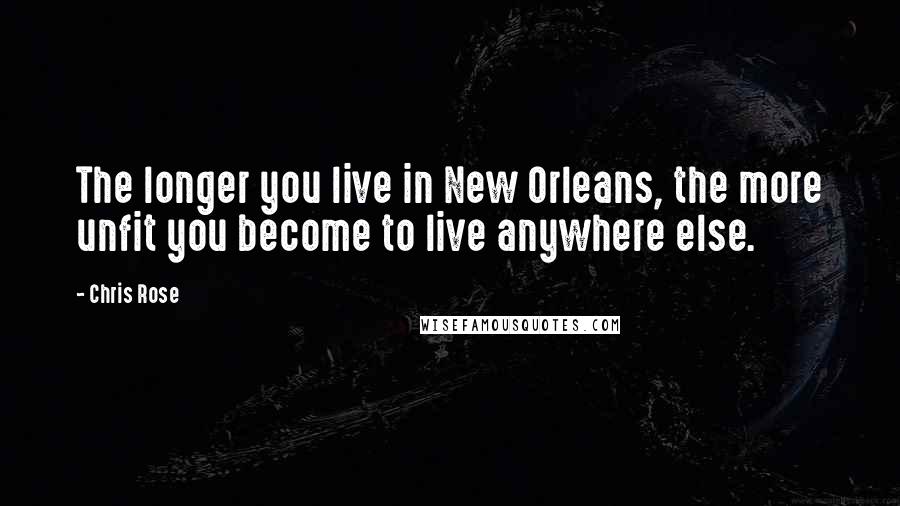 Chris Rose Quotes: The longer you live in New Orleans, the more unfit you become to live anywhere else.