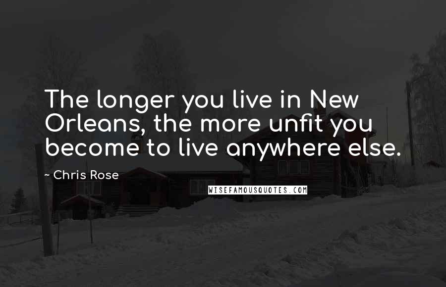 Chris Rose Quotes: The longer you live in New Orleans, the more unfit you become to live anywhere else.