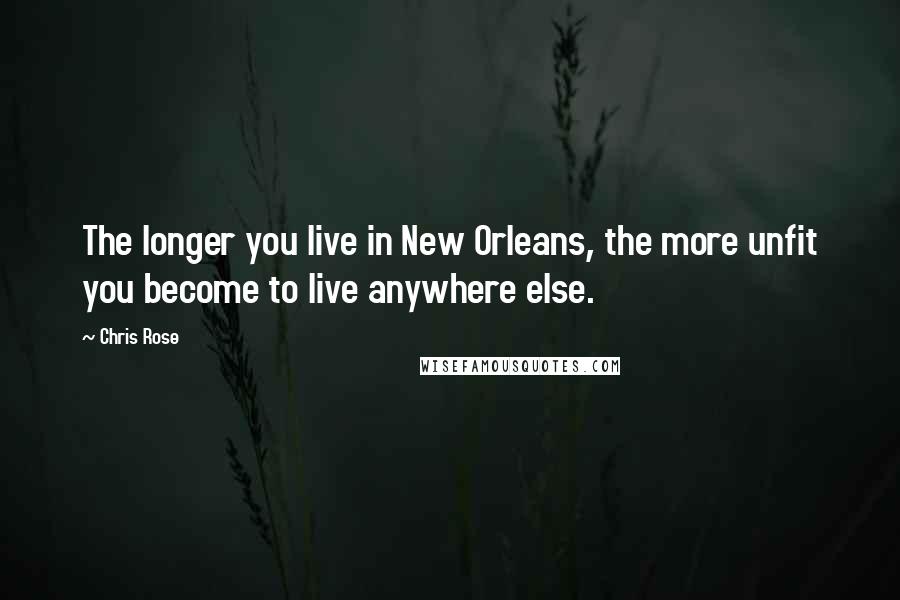 Chris Rose Quotes: The longer you live in New Orleans, the more unfit you become to live anywhere else.