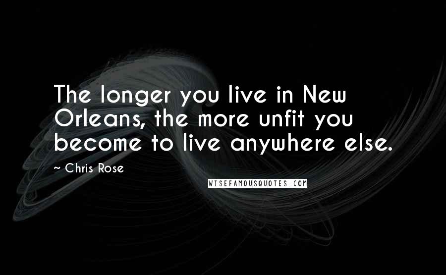 Chris Rose Quotes: The longer you live in New Orleans, the more unfit you become to live anywhere else.