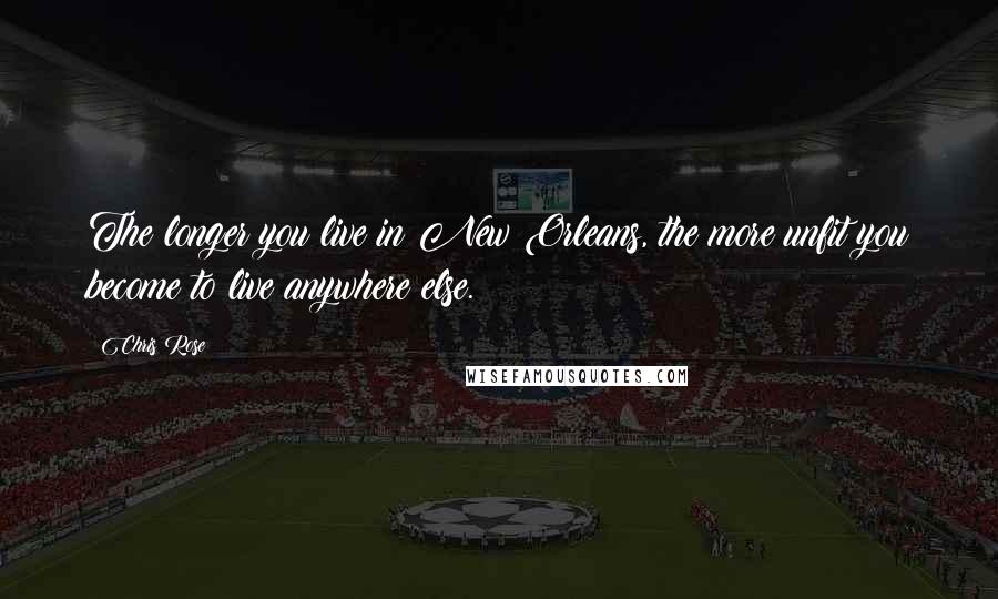 Chris Rose Quotes: The longer you live in New Orleans, the more unfit you become to live anywhere else.