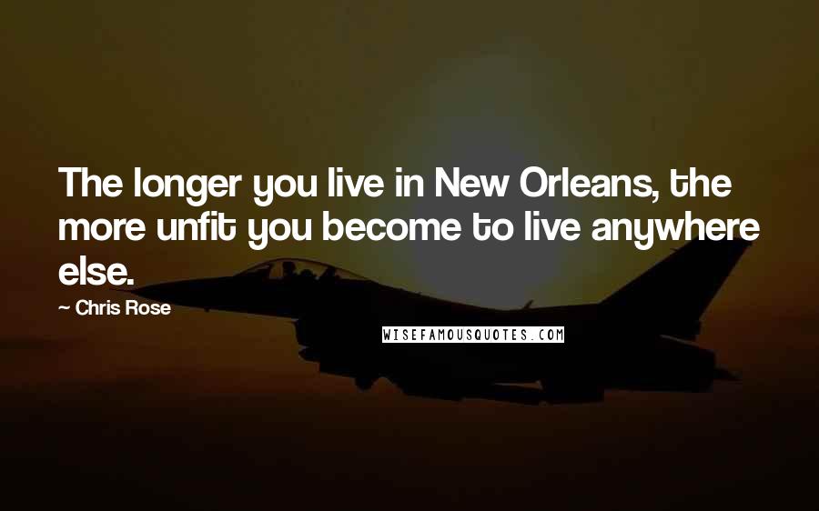 Chris Rose Quotes: The longer you live in New Orleans, the more unfit you become to live anywhere else.