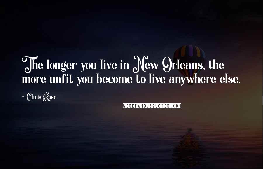 Chris Rose Quotes: The longer you live in New Orleans, the more unfit you become to live anywhere else.