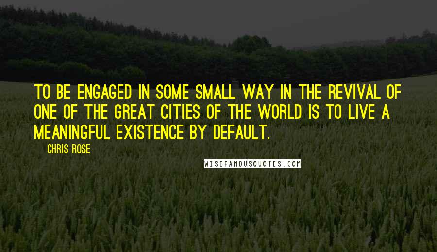 Chris Rose Quotes: To be engaged in some small way in the revival of one of the great cities of the world is to live a meaningful existence by default.