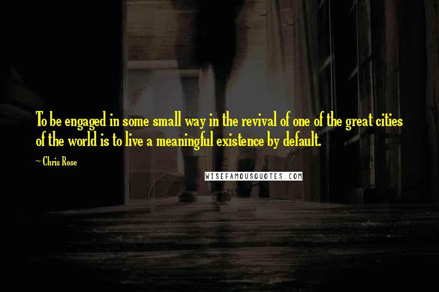 Chris Rose Quotes: To be engaged in some small way in the revival of one of the great cities of the world is to live a meaningful existence by default.