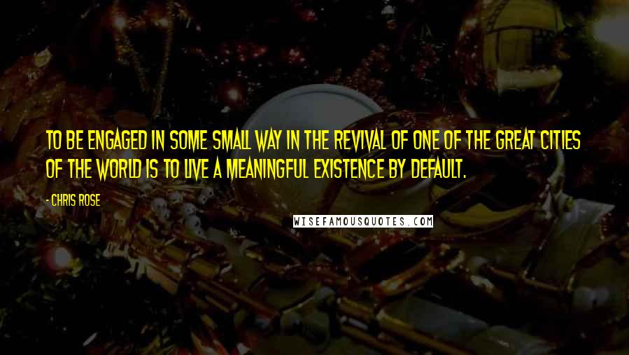 Chris Rose Quotes: To be engaged in some small way in the revival of one of the great cities of the world is to live a meaningful existence by default.