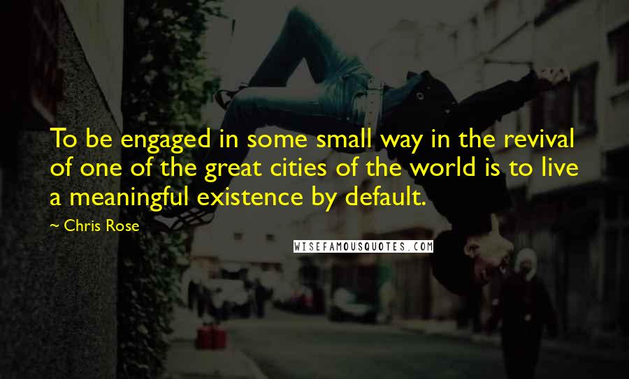 Chris Rose Quotes: To be engaged in some small way in the revival of one of the great cities of the world is to live a meaningful existence by default.