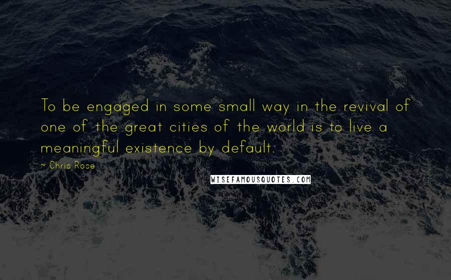 Chris Rose Quotes: To be engaged in some small way in the revival of one of the great cities of the world is to live a meaningful existence by default.