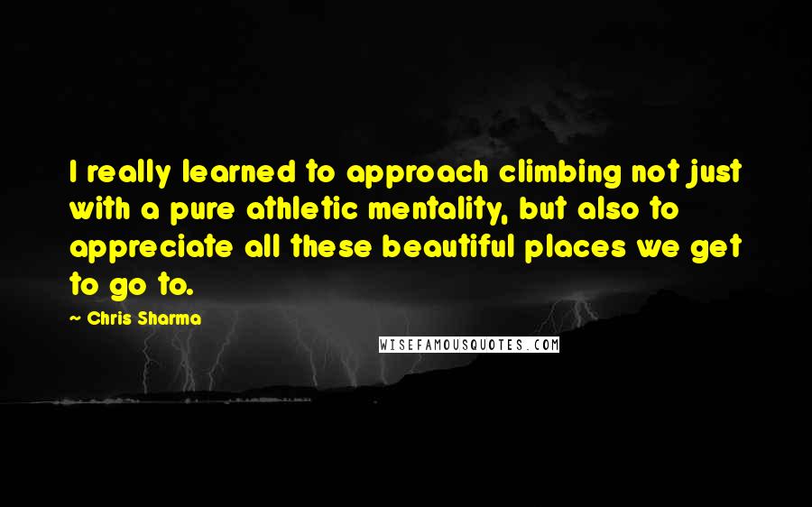 Chris Sharma Quotes: I really learned to approach climbing not just with a pure athletic mentality, but also to appreciate all these beautiful places we get to go to.