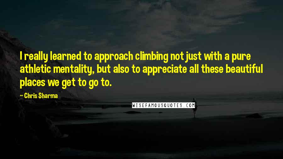 Chris Sharma Quotes: I really learned to approach climbing not just with a pure athletic mentality, but also to appreciate all these beautiful places we get to go to.