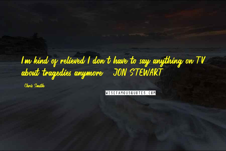 Chris Smith Quotes: I'm kind of relieved I don't have to say anything on TV about tragedies anymore. ~ JON STEWART