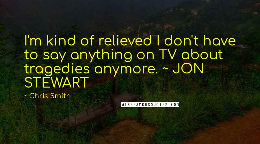 Chris Smith Quotes: I'm kind of relieved I don't have to say anything on TV about tragedies anymore. ~ JON STEWART