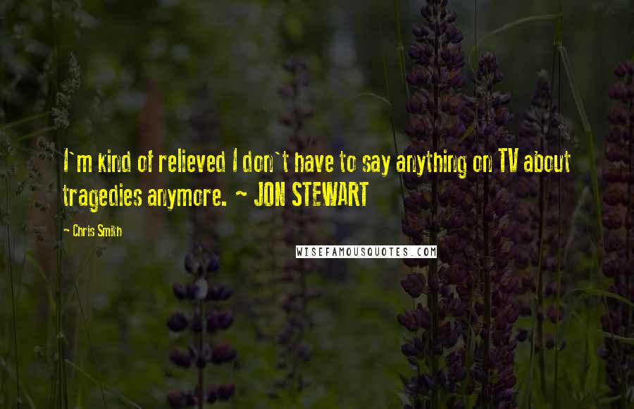 Chris Smith Quotes: I'm kind of relieved I don't have to say anything on TV about tragedies anymore. ~ JON STEWART