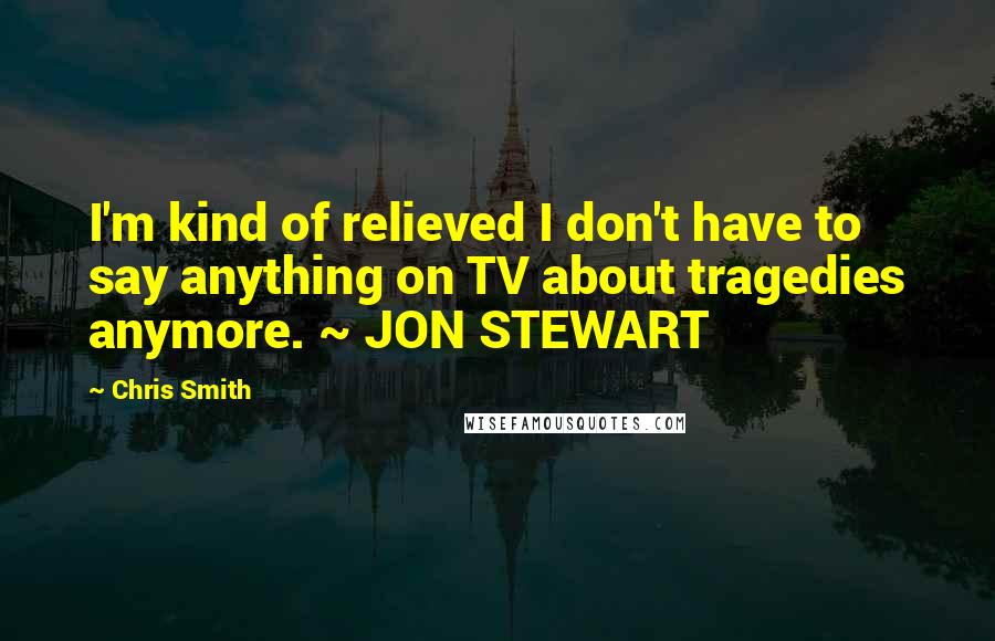 Chris Smith Quotes: I'm kind of relieved I don't have to say anything on TV about tragedies anymore. ~ JON STEWART