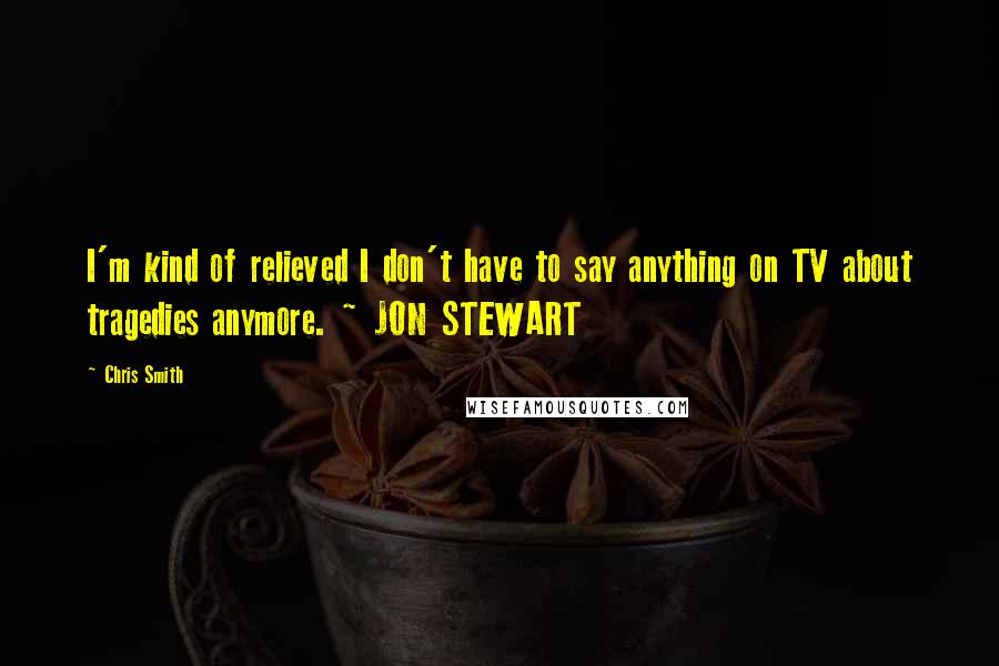 Chris Smith Quotes: I'm kind of relieved I don't have to say anything on TV about tragedies anymore. ~ JON STEWART