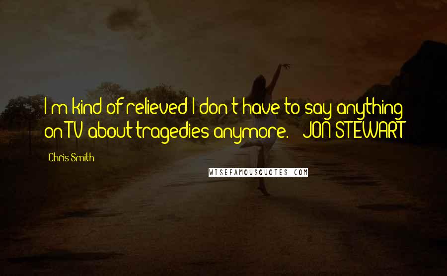 Chris Smith Quotes: I'm kind of relieved I don't have to say anything on TV about tragedies anymore. ~ JON STEWART