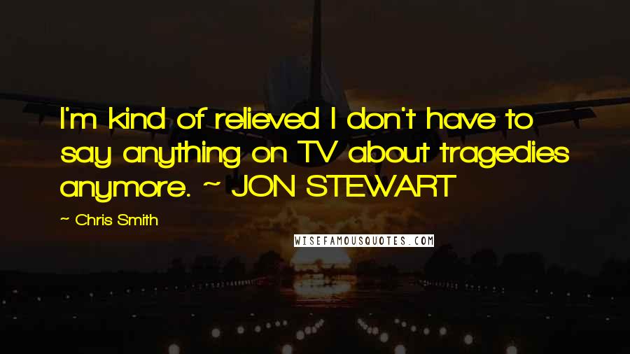 Chris Smith Quotes: I'm kind of relieved I don't have to say anything on TV about tragedies anymore. ~ JON STEWART