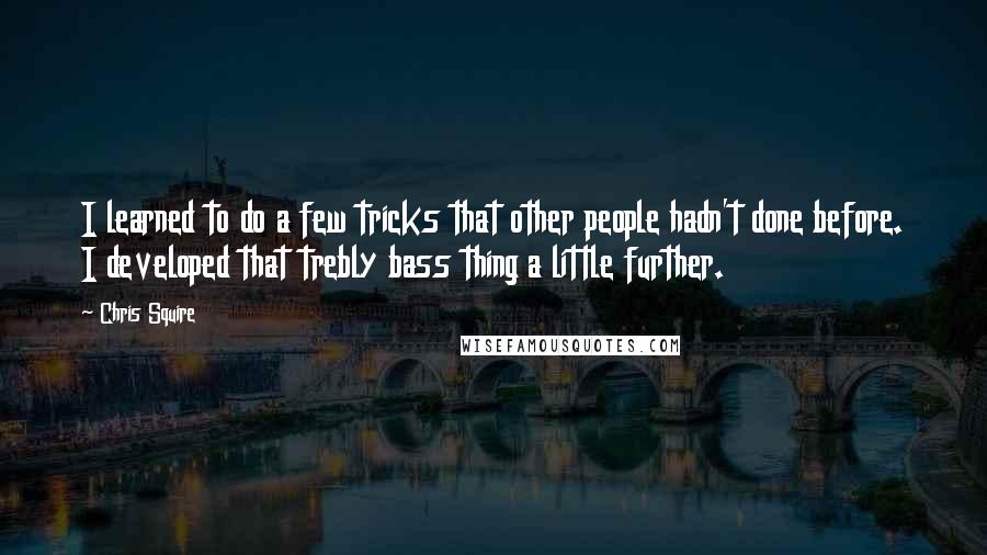 Chris Squire Quotes: I learned to do a few tricks that other people hadn't done before. I developed that trebly bass thing a little further.