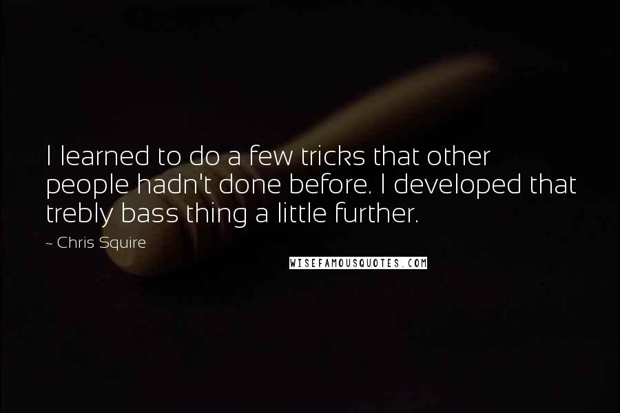 Chris Squire Quotes: I learned to do a few tricks that other people hadn't done before. I developed that trebly bass thing a little further.