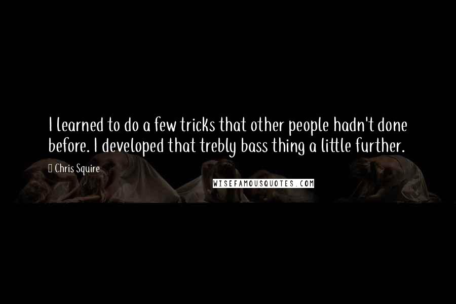 Chris Squire Quotes: I learned to do a few tricks that other people hadn't done before. I developed that trebly bass thing a little further.