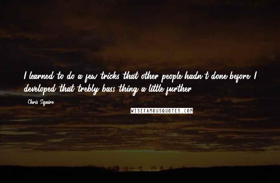 Chris Squire Quotes: I learned to do a few tricks that other people hadn't done before. I developed that trebly bass thing a little further.