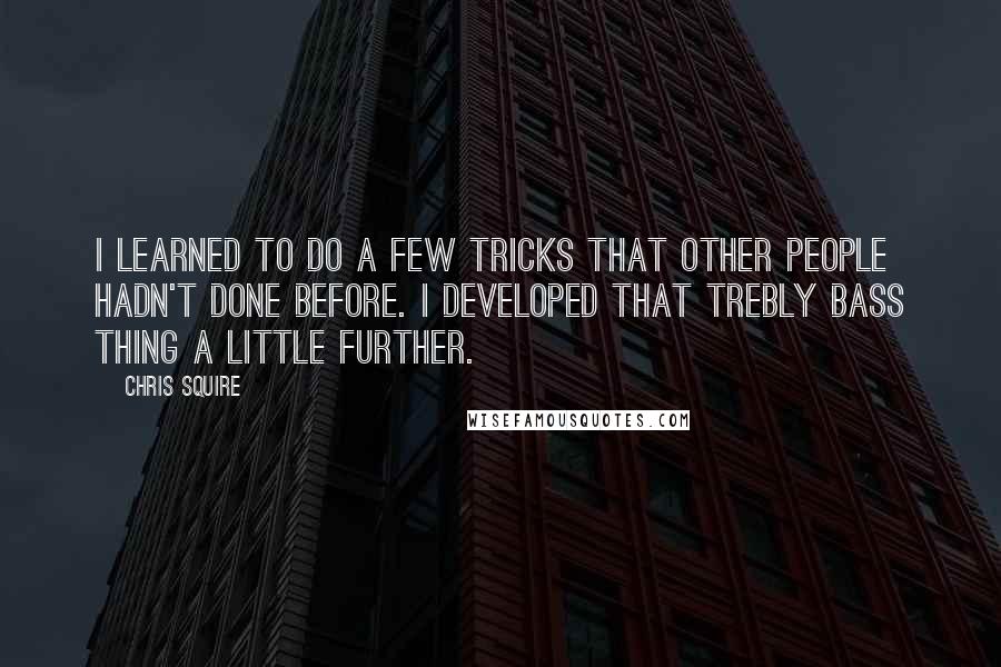 Chris Squire Quotes: I learned to do a few tricks that other people hadn't done before. I developed that trebly bass thing a little further.