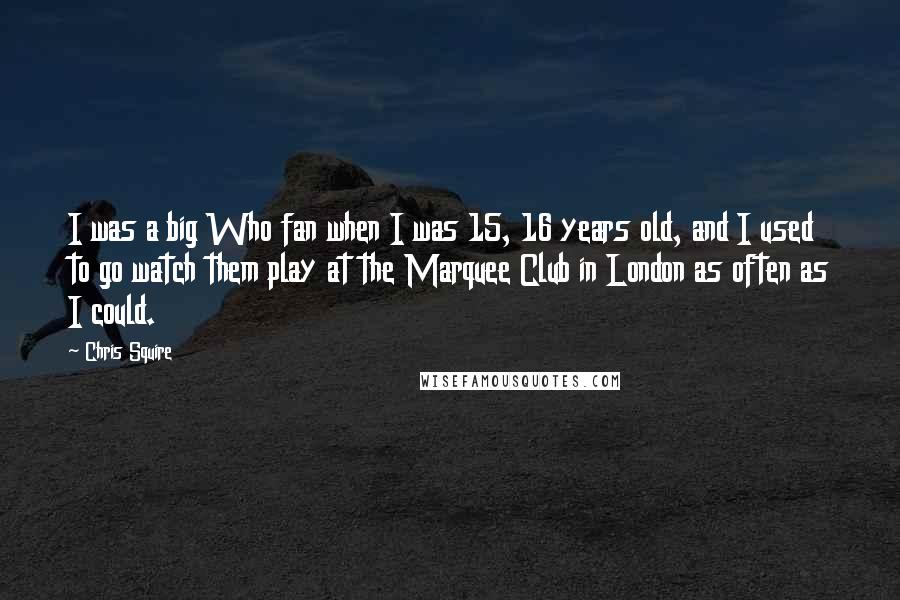 Chris Squire Quotes: I was a big Who fan when I was 15, 16 years old, and I used to go watch them play at the Marquee Club in London as often as I could.