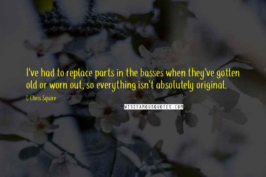 Chris Squire Quotes: I've had to replace parts in the basses when they've gotten old or worn out, so everything isn't absolutely original.