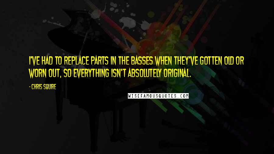 Chris Squire Quotes: I've had to replace parts in the basses when they've gotten old or worn out, so everything isn't absolutely original.