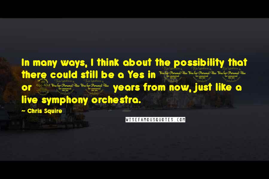 Chris Squire Quotes: In many ways, I think about the possibility that there could still be a Yes in 100 or 200 years from now, just like a live symphony orchestra.