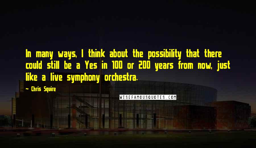 Chris Squire Quotes: In many ways, I think about the possibility that there could still be a Yes in 100 or 200 years from now, just like a live symphony orchestra.