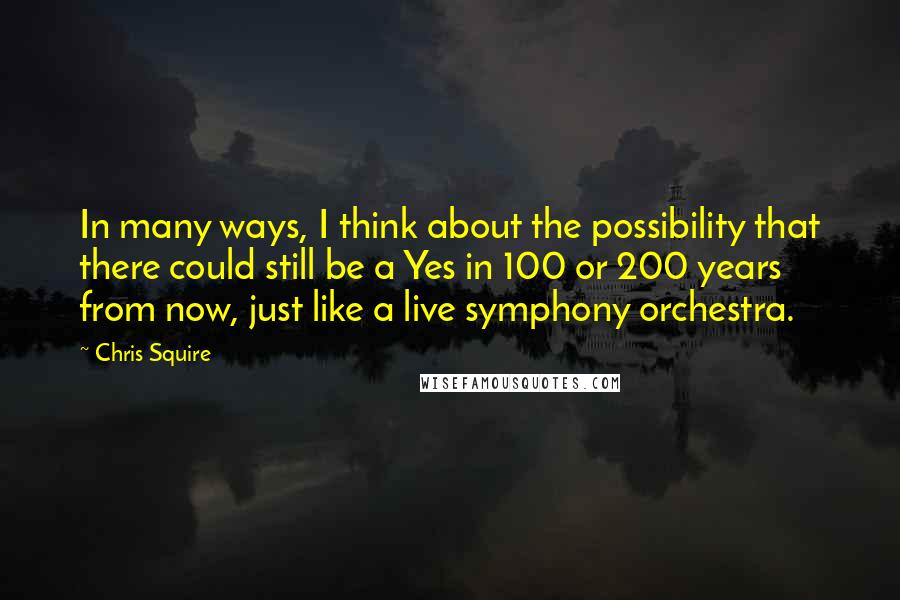 Chris Squire Quotes: In many ways, I think about the possibility that there could still be a Yes in 100 or 200 years from now, just like a live symphony orchestra.