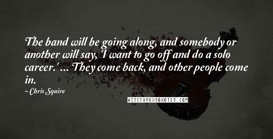Chris Squire Quotes: The band will be going along, and somebody or another will say, 'I want to go off and do a solo career.' ... They come back, and other people come in.
