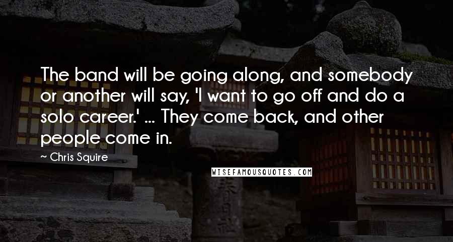 Chris Squire Quotes: The band will be going along, and somebody or another will say, 'I want to go off and do a solo career.' ... They come back, and other people come in.