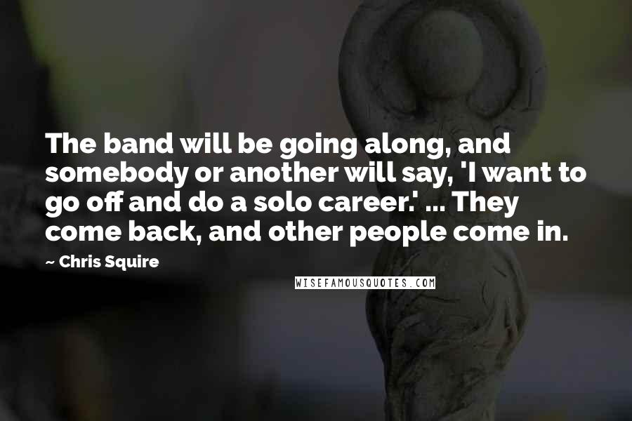 Chris Squire Quotes: The band will be going along, and somebody or another will say, 'I want to go off and do a solo career.' ... They come back, and other people come in.